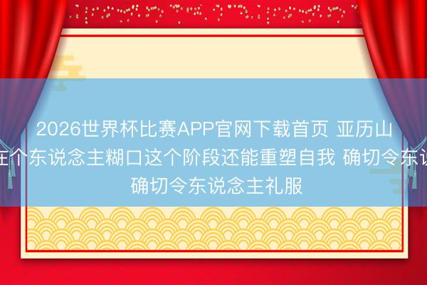2026世界杯比赛APP官网下载首页 亚历山大：狄龙在个东说念主糊口这个阶段还能重塑自我 确切令东说念主礼服