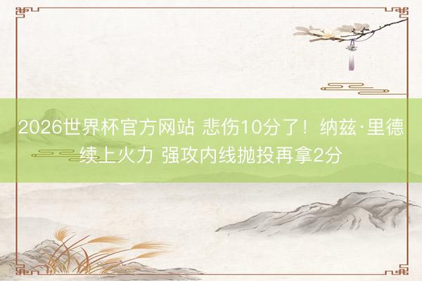 2026世界杯官方网站 悲伤10分了！纳兹·里德续上火力 强攻内线抛投再拿2分