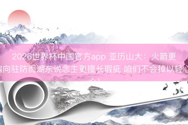 2026世界杯中国官方app 亚历山大：火箭更偏向驻防而湖东说念主更擅长瑕疵 咱们不会掉以轻心！