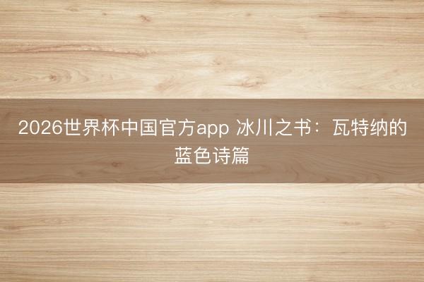2026世界杯中国官方app 冰川之书：瓦特纳的蓝色诗篇