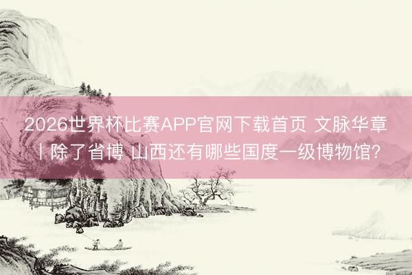2026世界杯比赛APP官网下载首页 文脉华章丨除了省博 山西还有哪些国度一级博物馆？