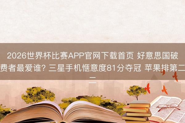 2026世界杯比赛APP官网下载首页 好意思国破费者最爱谁? 三星手机惬意度81分夺冠 苹果排第二