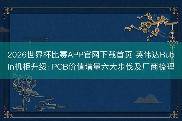 2026世界杯比赛APP官网下载首页 英伟达Rubin机柜升级: PCB价值增量六大步伐及厂商梳理
