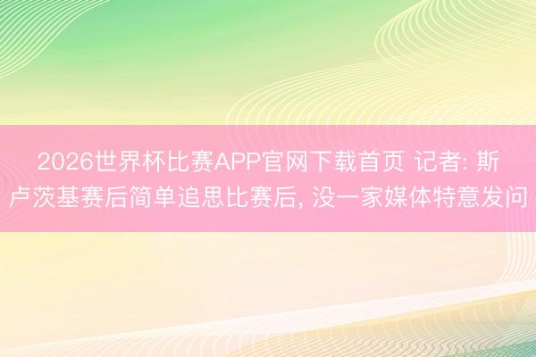 2026世界杯比赛APP官网下载首页 记者: 斯卢茨基赛后简单追思比赛后, 没一家媒体特意发问