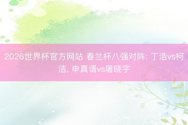 2026世界杯官方网站 春兰杯八强对阵: 丁浩vs柯洁, 申真谞vs屠晓宇