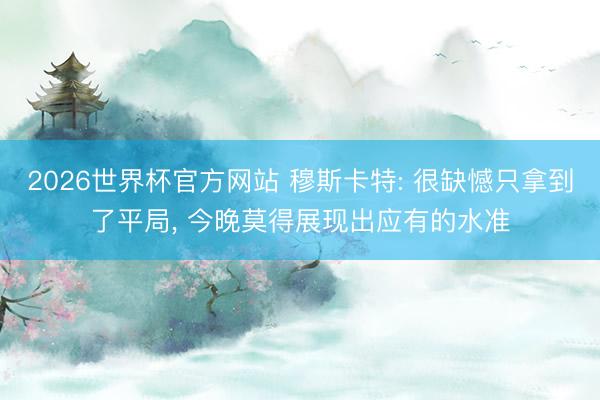 2026世界杯官方网站 穆斯卡特: 很缺憾只拿到了平局, 今晚莫得展现出应有的水准