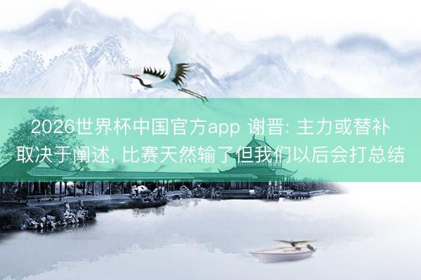 2026世界杯中国官方app 谢晋: 主力或替补取决于阐述, 比赛天然输了但我们以后会打总结