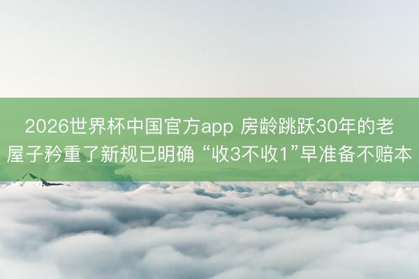 2026世界杯中国官方app 房龄跳跃30年的老屋子矜重了新规已明确 “收3不收1”早准备不赔本