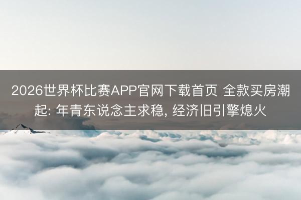 2026世界杯比赛APP官网下载首页 全款买房潮起: 年青东说念主求稳, 经济旧引擎熄火