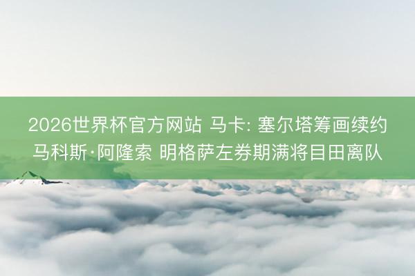 2026世界杯官方网站 马卡: 塞尔塔筹画续约马科斯·阿隆索 明格萨左券期满将目田离队