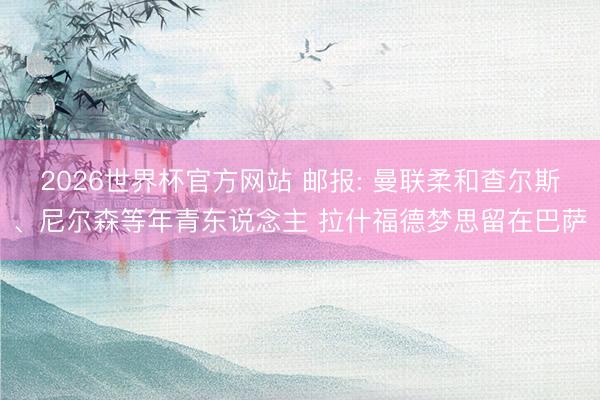 2026世界杯官方网站 邮报: 曼联柔和查尔斯、尼尔森等年青东说念主 拉什福德梦思留在巴萨