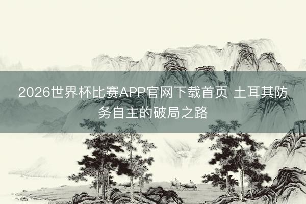 2026世界杯比赛APP官网下载首页 土耳其防务自主的破局之路