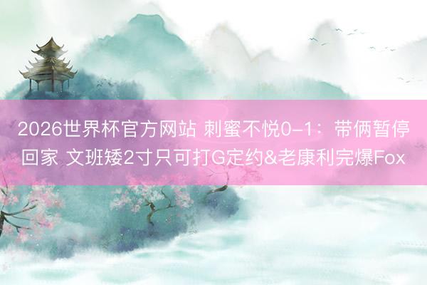 2026世界杯官方网站 刺蜜不悦0-1：带俩暂停回家 文班矮2寸只可打G定约&老康利完爆Fox