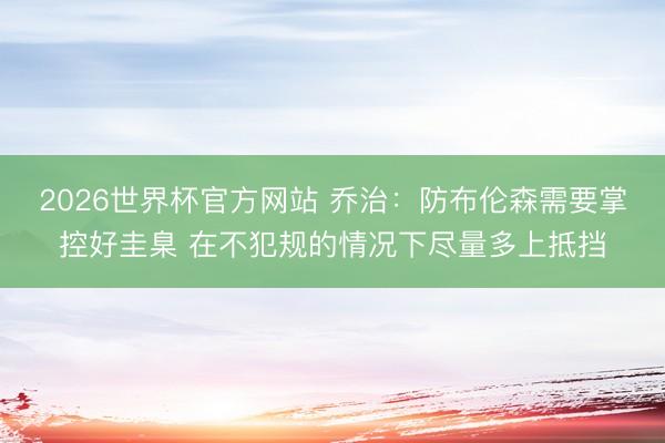 2026世界杯官方网站 乔治：防布伦森需要掌控好圭臬 在不犯规的情况下尽量多上抵挡