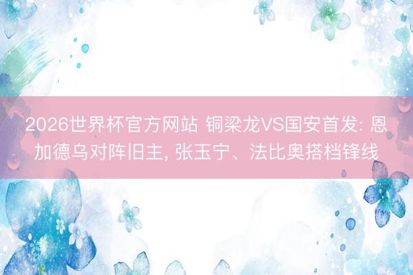 2026世界杯官方网站 铜梁龙VS国安首发: 恩加德乌对阵旧主, 张玉宁、法比奥搭档锋线