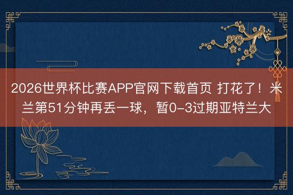 2026世界杯比赛APP官网下载首页 打花了！米兰第51分钟再丢一球，暂0-3过期亚特兰大