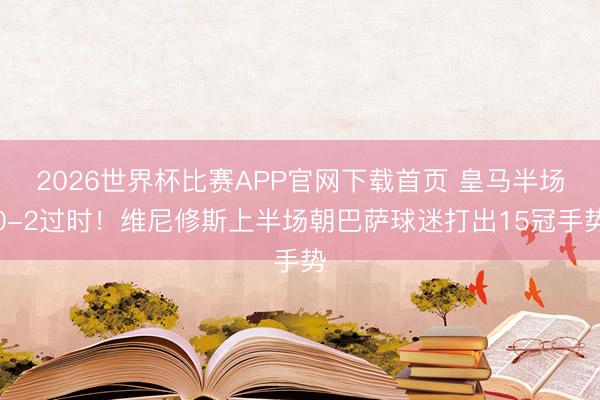 2026世界杯比赛APP官网下载首页 皇马半场0-2过时！维尼修斯上半场朝巴萨球迷打出15冠手势