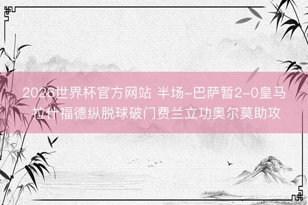 2026世界杯官方网站 半场-巴萨暂2-0皇马 拉什福德纵脱球破门费兰立功奥尔莫助攻