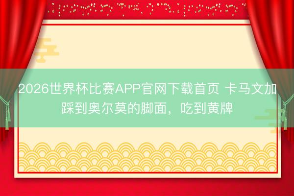 2026世界杯比赛APP官网下载首页 卡马文加踩到奥尔莫的脚面，吃到黄牌