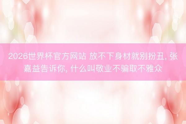 2026世界杯官方网站 放不下身材就别扮丑, 张嘉益告诉你, 什么叫敬业不骗取不雅众
