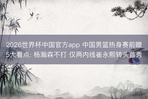 2026世界杯中国官方app 中国男篮热身赛前瞻5大看点: 杨瀚森不打 仅两内线崔永熙转头首秀