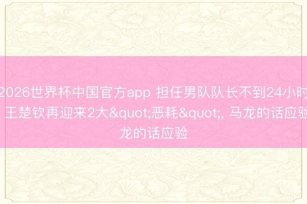 2026世界杯中国官方app 担任男队队长不到24小时, 王楚钦再迎来2大"恶耗", 马龙的话应验