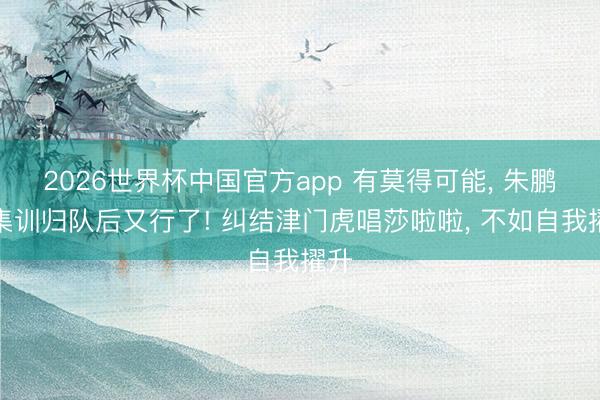 2026世界杯中国官方app 有莫得可能, 朱鹏宇集训归队后又行了! 纠结津门虎唱莎啦啦, 不如自我擢升