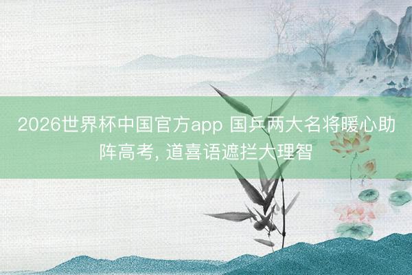 2026世界杯中国官方app 国乒两大名将暖心助阵高考, 道喜语遮拦大理智