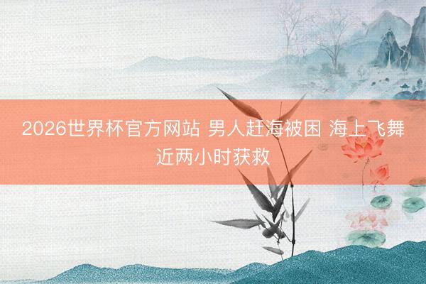 2026世界杯官方网站 男人赶海被困 海上飞舞近两小时获救