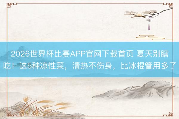 2026世界杯比赛APP官网下载首页 夏天别瞎吃！这5种凉性菜，清热不伤身，比冰棍管用多了