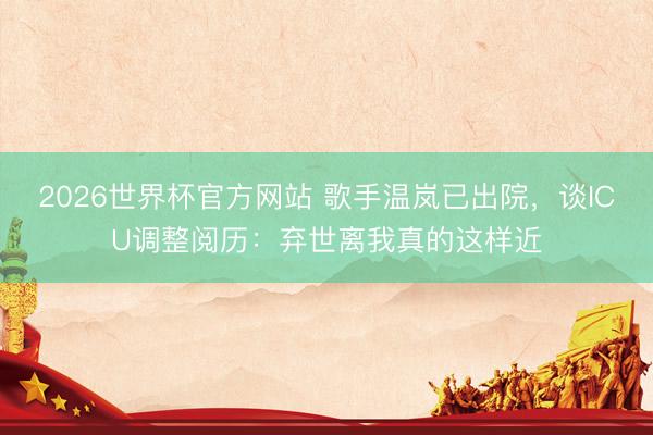 2026世界杯官方网站 歌手温岚已出院，谈ICU调整阅历：弃世离我真的这样近