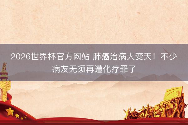 2026世界杯官方网站 肺癌治病大变天！不少病友无须再遭化疗罪了