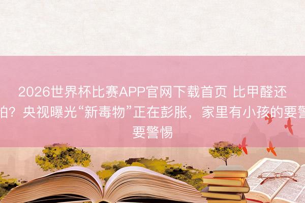 2026世界杯比赛APP官网下载首页 比甲醛还可怕？央视曝光“新毒物”正在彭胀，家里有小孩的要警惕