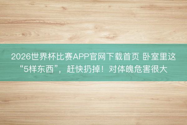 2026世界杯比赛APP官网下载首页 卧室里这“5样东西”，赶快扔掉！对体魄危害很大