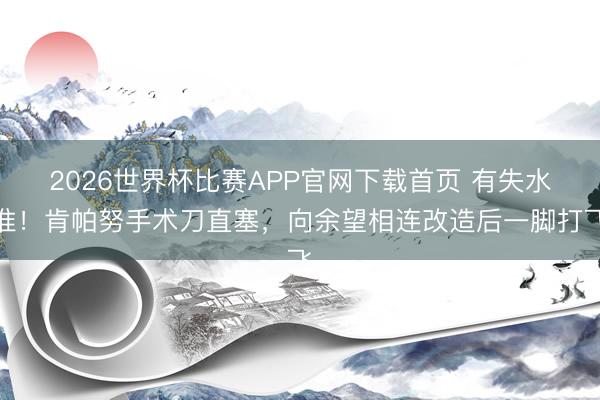 2026世界杯比赛APP官网下载首页 有失水准！肯帕努手术刀直塞，向余望相连改造后一脚打飞