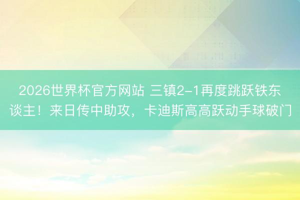2026世界杯官方网站 三镇2-1再度跳跃铁东谈主！来日传中助攻，卡迪斯高高跃动手球破门
