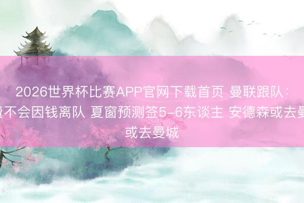 2026世界杯比赛APP官网下载首页 曼联跟队：B费不会因钱离队 夏窗预测签5-6东谈主 安德森或去曼城