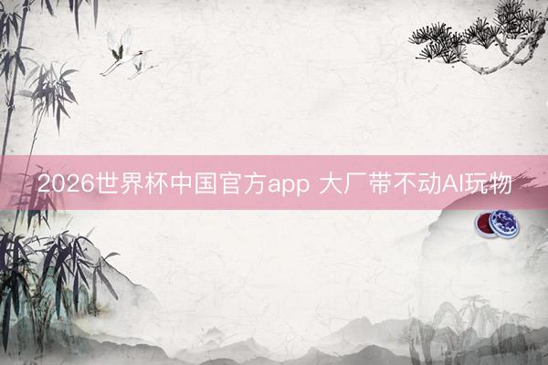 2026世界杯中国官方app 大厂带不动AI玩物