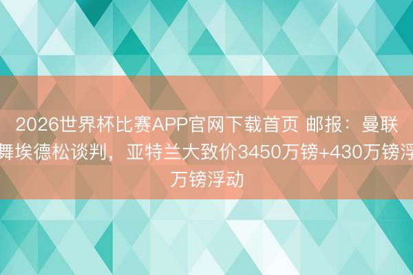 2026世界杯比赛APP官网下载首页 邮报：曼联鼓舞埃德松谈判，亚特兰大致价3450万镑+430万镑浮动