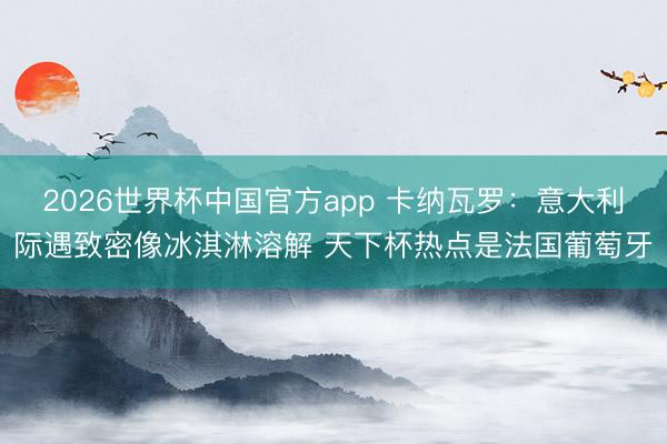 2026世界杯中国官方app 卡纳瓦罗：意大利际遇致密像冰淇淋溶解 天下杯热点是法国葡萄牙