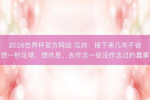 2026世界杯官方网站 瓜帅：接下来几年不会想一秒足球，想休息、去作念一些没作念过的蠢事