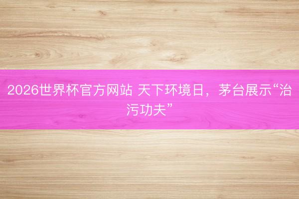2026世界杯官方网站 天下环境日，茅台展示“治污功夫”