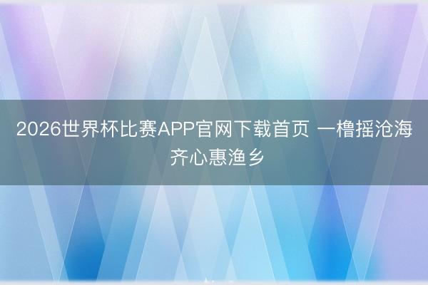 2026世界杯比赛APP官网下载首页 一橹摇沧海 齐心惠渔乡