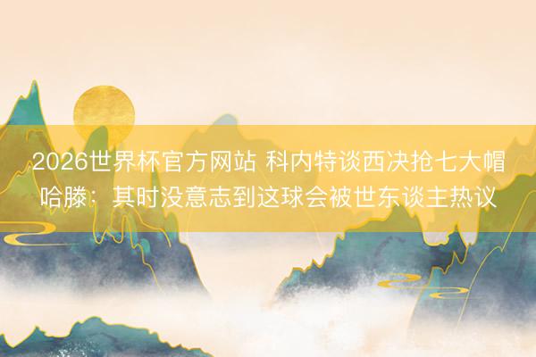 2026世界杯官方网站 科内特谈西决抢七大帽哈滕：其时没意志到这球会被世东谈主热议