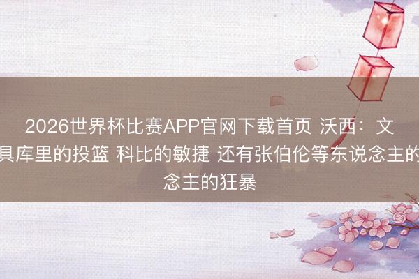 2026世界杯比赛APP官网下载首页 沃西：文班兼具库里的投篮 科比的敏捷 还有张伯伦等东说念主的狂暴