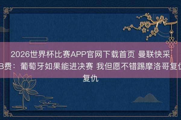 2026世界杯比赛APP官网下载首页 曼联快采 B费：葡萄牙如果能进决赛 我但愿不错踢摩洛哥复仇