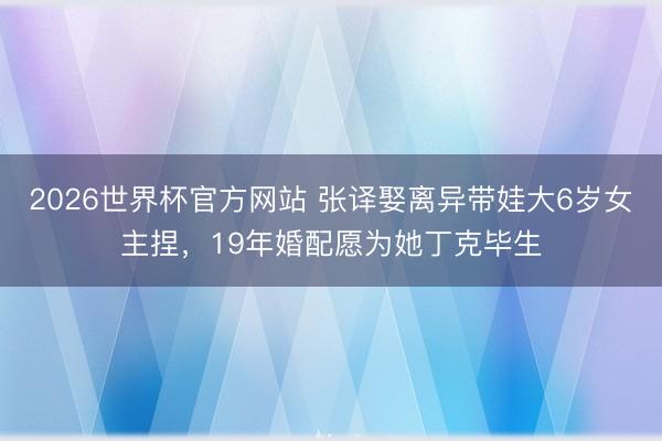 2026世界杯官方网站 张译娶离异带娃大6岁女主捏，19年婚配愿为她丁克毕生