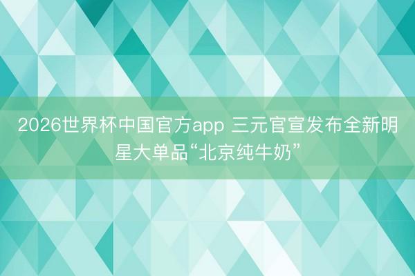 2026世界杯中国官方app 三元官宣发布全新明星大单品“北京纯牛奶”