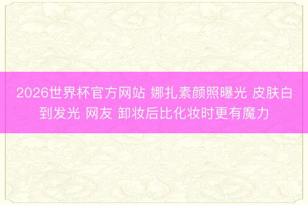 2026世界杯官方网站 娜扎素颜照曝光 皮肤白到发光 网友 卸妆后比化妆时更有魔力