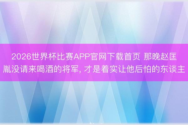 2026世界杯比赛APP官网下载首页 那晚赵匡胤没请来喝酒的将军, 才是着实让他后怕的东谈主